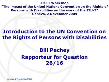 International Telecommunication Union Geneva, 2 November 2009 Introduction to the UN Convention on the Rights of Persons with Disabilities Bill Pechey.