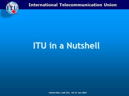 International Telecommunication Union Universities and ITU, 18-19 Jan 2007 ITU in a Nutshell.