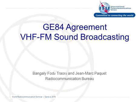 World Radiocommunication Seminar – Geneva 2010 GE84 Agreement VHF-FM Sound Broadcasting Bangaly Fod é Traor é and Jean-Marc Paquet Radiocommunication Bureau.