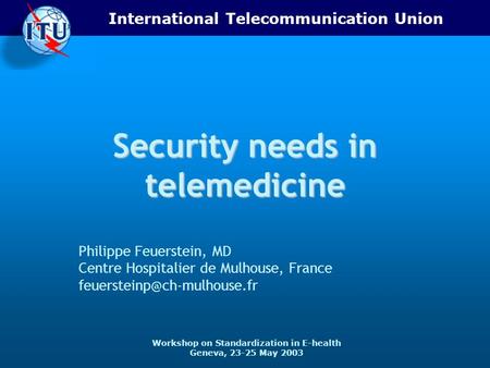 International Telecommunication Union Workshop on Standardization in E-health Geneva, 23-25 May 2003 Security needs in telemedicine Philippe Feuerstein,