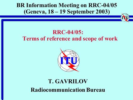 BR Information Meeting on RRC-04/05 (Geneva, 18 – 19 September 2003) RRC-04/05: Terms of reference and scope of work T. GAVRILOV Radiocommunication Bureau.