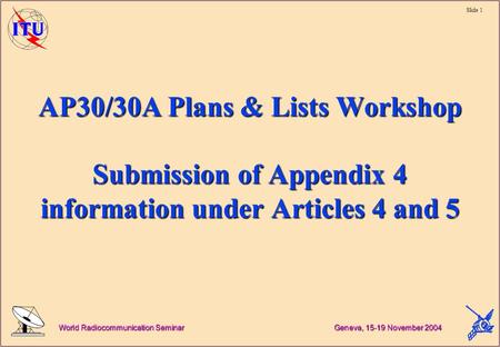 Slide 1 World Radiocommunication Seminar Geneva, 15-19 November 2004 AP30/30A Plans & Lists Workshop Submission of Appendix 4 information under Articles.