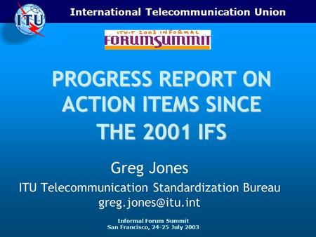 International Telecommunication Union Informal Forum Summit San Francisco, 24-25 July 2003 PROGRESS REPORT ON ACTION ITEMS SINCE THE 2001 IFS Greg Jones.