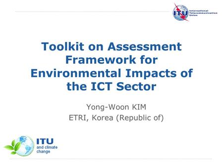 International Telecommunication Union Toolkit on Assessment Framework for Environmental Impacts of the ICT Sector Yong-Woon KIM ETRI, Korea (Republic of)