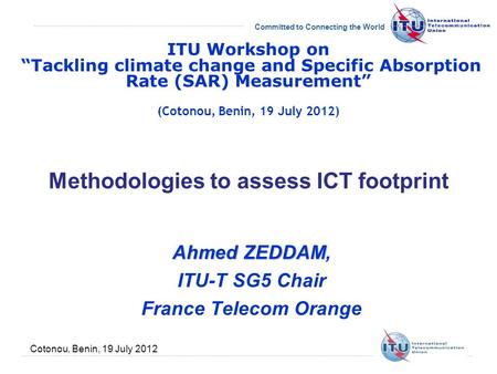 Committed to Connecting the World Cotonou, Benin, 19 July 2012 Methodologies to assess ICT footprint Ahmed ZEDDAM Ahmed ZEDDAM, ITU-T SG5 Chair France.