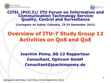 Cartagena de Indias, Colombia, 23-24 September 2013 1 Overview of ITU-T Study Group 12 Activities on QoS and QoE Joachim Pomy, SG 12 Rapporteur Consultant,