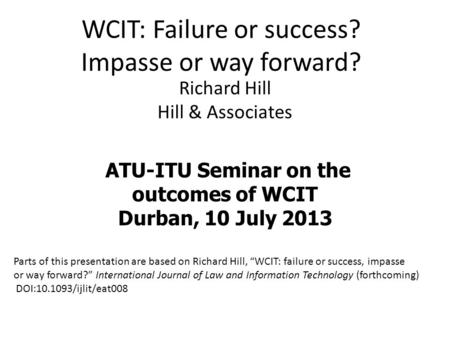 WCIT: Failure or success? Impasse or way forward? Richard Hill Hill & Associates ATU-ITU Seminar on the outcomes of WCIT Durban, 10 July 2013 Parts of.