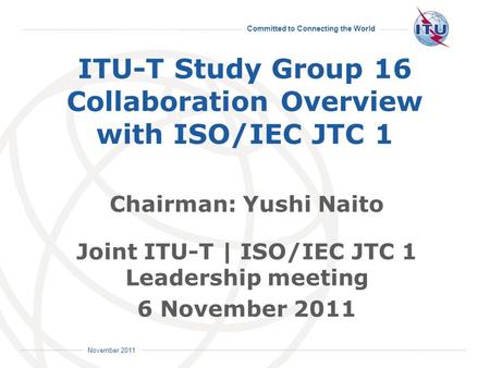 Committed to Connecting the World International Telecommunication Union November 2011 ITU-T Study Group 16 Collaboration Overview with ISO/IEC JTC 1 Chairman: