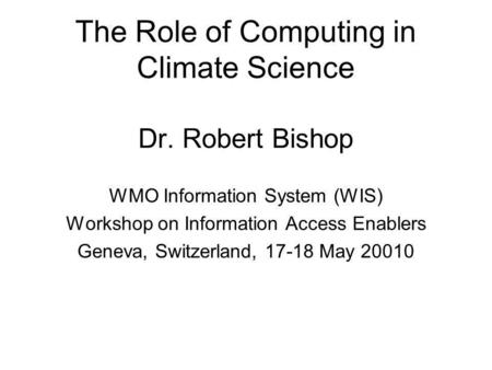 The Role of Computing in Climate Science Dr. Robert Bishop WMO Information System (WIS) Workshop on Information Access Enablers Geneva, Switzerland, 17-18.