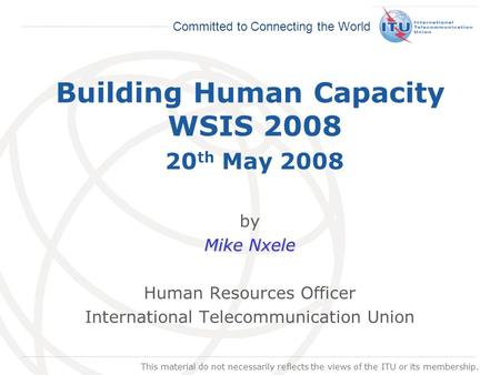 International Telecommunication Union Committed to Connecting the World Building Human Capacity WSIS 2008 20 th May 2008 by Mike Nxele Human Resources.