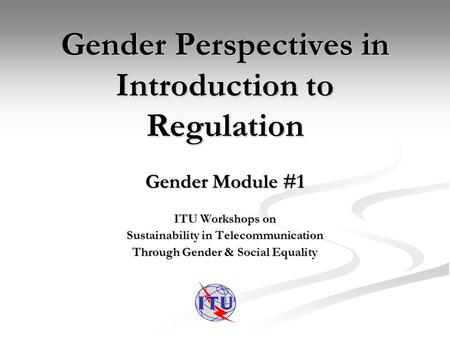 Gender Perspectives in Introduction to Regulation Gender Module #1 ITU Workshops on Sustainability in Telecommunication Through Gender & Social Equality.