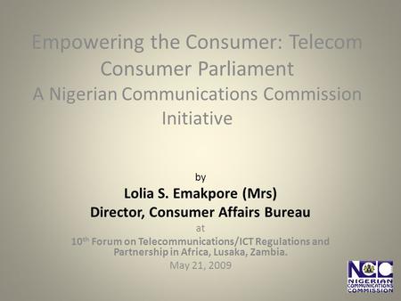 Empowering the Consumer: Telecom Consumer Parliament A Nigerian Communications Commission Initiative by Lolia S. Emakpore (Mrs) Director, Consumer Affairs.