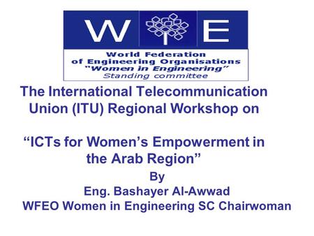 The International Telecommunication Union (ITU) Regional Workshop on ICTs for Womens Empowerment in the Arab Region By Eng. Bashayer Al-Awwad WFEO Women.