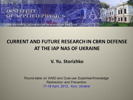 CURRENT AND FUTURE RESEARCH IN CBRN DEFENSE AT THE IAP NAS OF UKRAINE V. Yu. Storizhko Round-table on WMD and Dual-use Expertise/Knowledge Redirection.