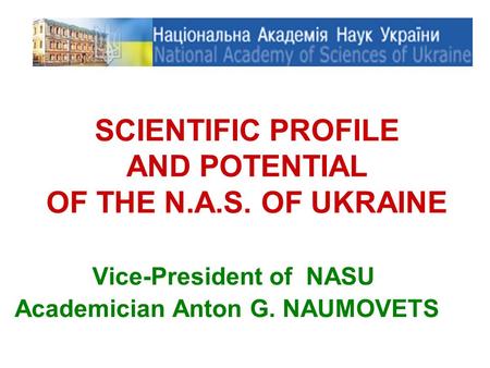 SCIENTIFIC PROFILE AND POTENTIAL OF THE N.A.S. OF UKRAINE Vice-President of NASU Academician Anton G. NAUMOVETS.