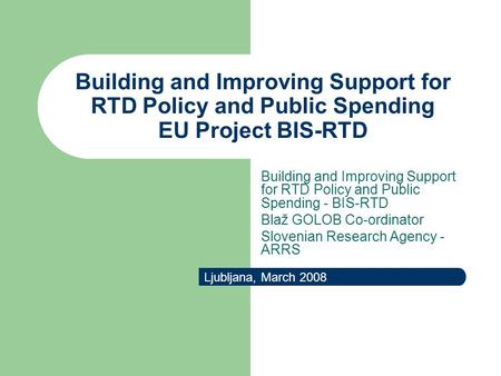 Building and Improving Support for RTD Policy and Public Spending EU Project BIS-RTD Ljubljana, March 2008 Building and Improving Support for RTD Policy.