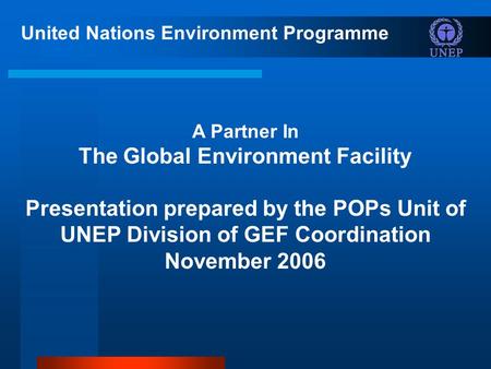 United Nations Environment Programme A Partner In The Global Environment Facility Presentation prepared by the POPs Unit of UNEP Division of GEF Coordination.