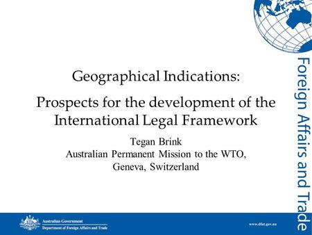 Geographical Indications: Prospects for the development of the International Legal Framework Tegan Brink Australian Permanent Mission to the WTO, Geneva,