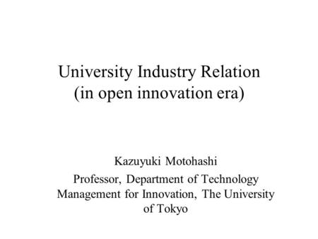 University Industry Relation (in open innovation era) Kazuyuki Motohashi Professor, Department of Technology Management for Innovation, The University.