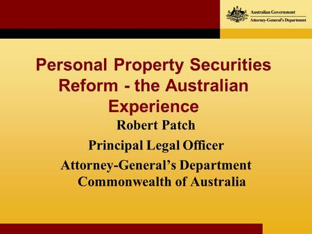 Personal Property Securities Reform - the Australian Experience Robert Patch Principal Legal Officer Attorney-Generals Department Commonwealth of Australia.