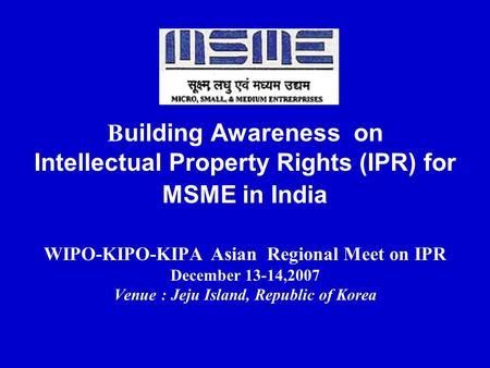 Building Awareness on Intellectual Property Rights (IPR) for MSME in India WIPO-KIPO-KIPA Asian Regional Meet on IPR December 13-14,2007 Venue : Jeju.