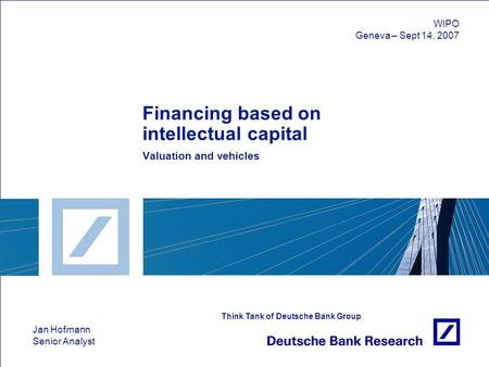 Jan Hofmann Senior Analyst Think Tank of Deutsche Bank Group Financing based on intellectual capital Valuation and vehicles WIPO Geneva – Sept 14, 2007.