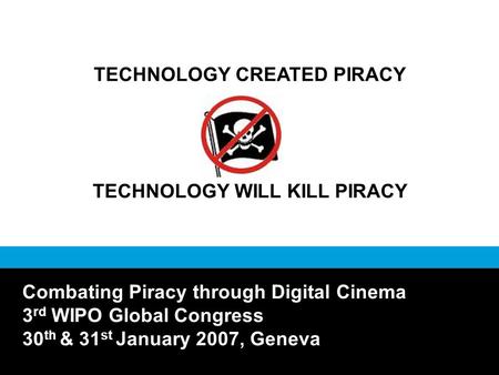 TECHNOLOGY CREATED PIRACY TECHNOLOGY WILL KILL PIRACY Combating Piracy through Digital Cinema 3 rd WIPO Global Congress 30 th & 31 st January 2007, Geneva.