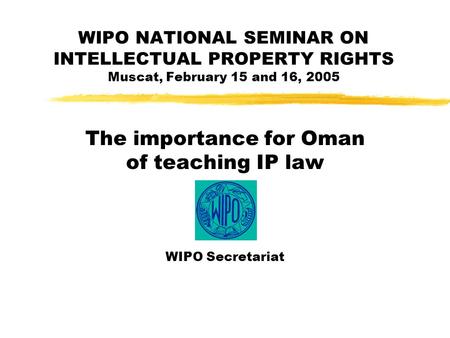 WIPO NATIONAL SEMINAR ON INTELLECTUAL PROPERTY RIGHTS Muscat, February 15 and 16, 2005 The importance for Oman of teaching IP law WIPO Secretariat.