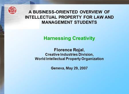 A BUSINESS-ORIENTED OVERVIEW OF INTELLECTUAL PROPERTY FOR LAW AND MANAGEMENT STUDENTS Harnessing Creativity Florence Rojal, Creative Industries Division,