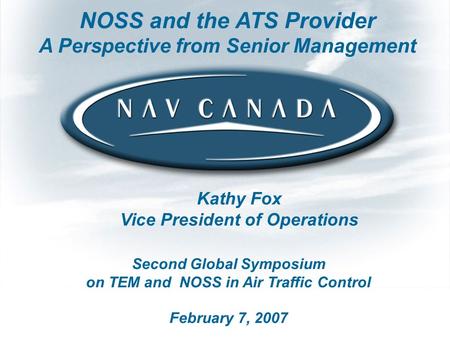 Second Global Symposium on TEM and NOSS in Air Traffic Control February 7, 2007 NOSS and the ATS Provider A Perspective from Senior Management Kathy Fox.