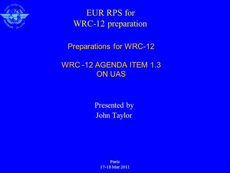 Paris 17-18 Mar 2011 Preparations for WRC-12 WRC -12 AGENDA ITEM 1.3 ON UAS Presented by John Taylor EUR RPS for WRC-12 preparation.