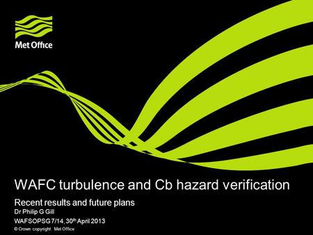 © Crown copyright Met Office WAFC turbulence and Cb hazard verification Recent results and future plans Dr Philip G Gill WAFSOPSG 7/14, 30 th April 2013.