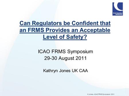 K Jones – ICAO FRMS Symposium 2011 Can Regulators be Confident that an FRMS Provides an Acceptable Level of Safety? ICAO FRMS Symposium 29-30 August 2011.