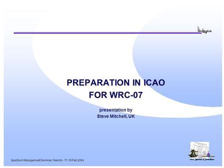 Nav, Spectrum & Surveillance Spectrum Management Seminar, Nairobi - 17-19 Feb 2004 PREPARATION IN ICAO FOR WRC-07 presentation by Steve Mitchell, UK.