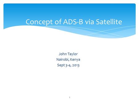 John Taylor Nairobi, Kenya Sept 3-4, 2013 Concept of ADS-B via Satellite 1.