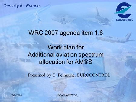 Feb 2004ICAO ACP WGF,1 WRC 2007 agenda item 1.6 Work plan for Additional aviation spectrum allocation for AM®S Presented by C. Pelmoine, EUROCONTROL.