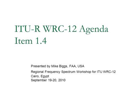 ITU-R WRC-12 Agenda Item 1.4 Presented by Mike Biggs, FAA, USA Regional Frequency Spectrum Workshop for ITU WRC-12 Cairo, Egypt September 19-20, 2010.