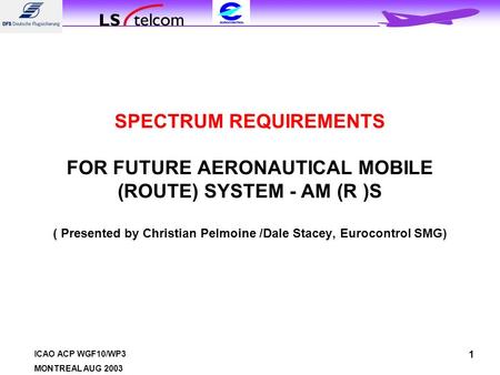 ICAO ACP WGF10/WP3 MONTREAL AUG 2003 1 SPECTRUM REQUIREMENTS FOR FUTURE AERONAUTICAL MOBILE (ROUTE) SYSTEM - AM (R )S ( Presented by Christian Pelmoine.