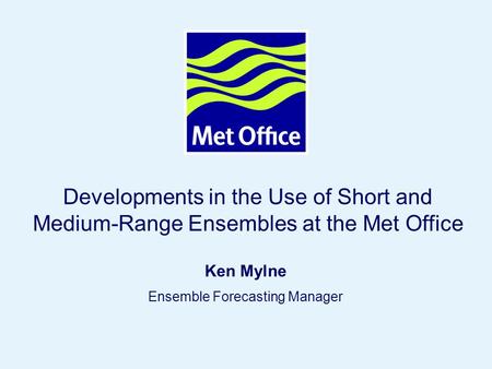 Page 1 © Crown copyright 2005 ECMWF User Meeting, 14-16 June 2006 Developments in the Use of Short and Medium-Range Ensembles at the Met Office Ken Mylne.