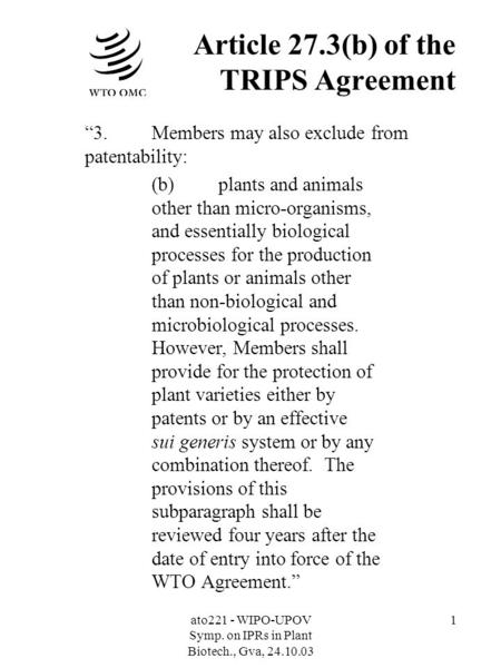 Ato221 - WIPO-UPOV Symp. on IPRs in Plant Biotech., Gva, 24.10.03 1 Article 27.3(b) of the TRIPS Agreement 3.Members may also exclude from patentability: