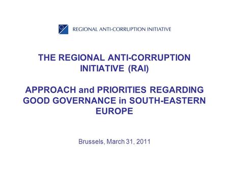 THE REGIONAL ANTI-CORRUPTION INITIATIVE (RAI) APPROACH and PRIORITIES REGARDING GOOD GOVERNANCE in SOUTH-EASTERN EUROPE Brussels, March 31, 2011.