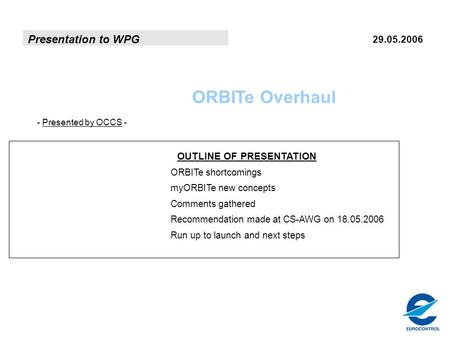 Presentation to WPG 29.05.2006 ORBITe Overhaul - Presented by OCCS - OUTLINE OF PRESENTATION ORBITe shortcomings myORBITe new concepts Comments gathered.