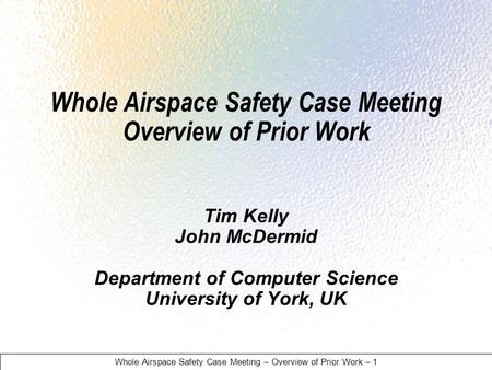 Whole Airspace Safety Case Meeting – Overview of Prior Work – 1 Whole Airspace Safety Case Meeting Overview of Prior Work Tim Kelly John McDermid Department.