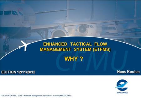 © EUROCONTROL 2012 – Network Management Operations Centre (NMOC/CFMU) ENHANCED TACTICAL FLOW MANAGEMENT SYSTEM (ETFMS) Hans Koolen EDITION 12/11/2012 WHY.