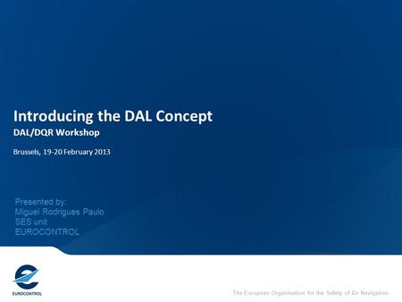 The European Organisation for the Safety of Air Navigation Introducing the DAL Concept DAL/DQR Workshop Brussels, 19-20 February 2013 Presented by: Miguel.