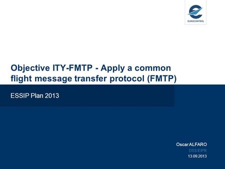 Objective ITY-FMTP - Apply a common flight message transfer protocol (FMTP) ESSIP Plan 2013 Oscar ALFARO DSS/EIPR 13.09.2013.