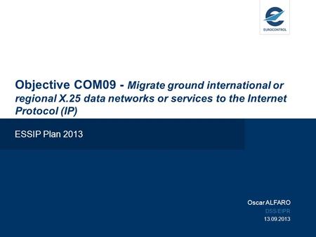 Objective COM09 - Migrate ground international or regional X.25 data networks or services to the Internet Protocol (IP) ESSIP Plan 2013 Oscar ALFARO DSS/EIPR.