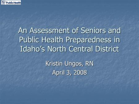 An Assessment of Seniors and Public Health Preparedness in Idahos North Central District Kristin Ungos, RN April 3, 2008.