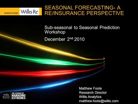 SEASONAL FORECASTING- A RE/INSURANCE PERSPECTIVE Sub-seasonal to Seasonal Prediction Workshop December 2 nd 2010 Matthew Foote Research Director Willis.