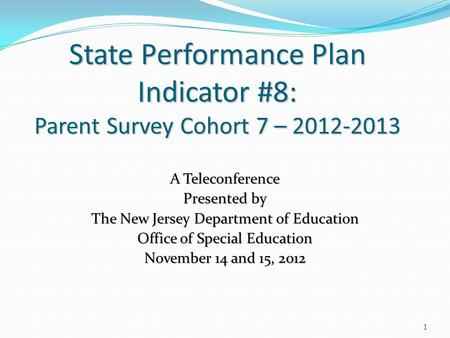 1 State Performance Plan Indicator #8: Parent Survey Cohort 7 – 2012-2013 A Teleconference Presented by The New Jersey Department of Education Office of.